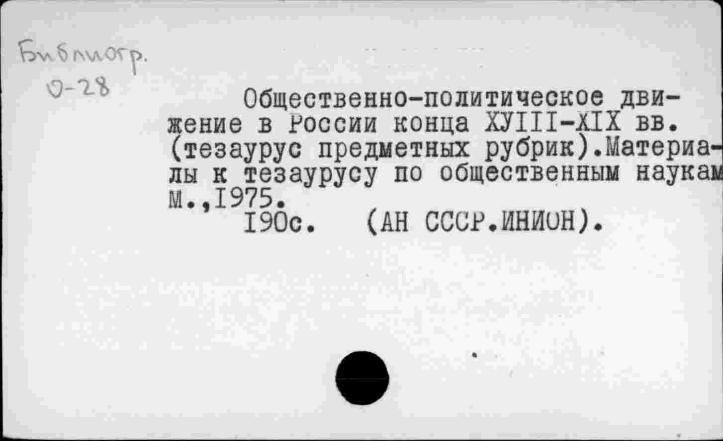 ﻿г\\л<К^>.
Общественно-политическое движение в России конца ХУШ-Х1Х вв. (тезаурус предметных рубрик).Материалы к тезаурусу по общественным наукаи М.,1975.
190с. (АН СССР.ИНИиН).